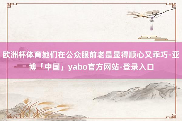 欧洲杯体育她们在公众眼前老是显得顺心又乖巧-亚博「中国」yabo官方网站-登录入口