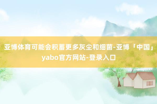 亚博体育可能会积蓄更多灰尘和细菌-亚博「中国」yabo官方网站-登录入口