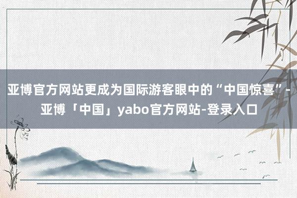 亚博官方网站更成为国际游客眼中的“中国惊喜”-亚博「中国」yabo官方网站-登录入口