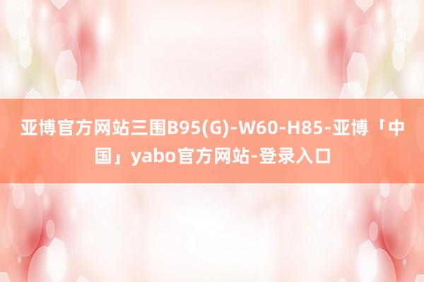 亚博官方网站三围B95(G)-W60-H85-亚博「中国」yabo官方网站-登录入口