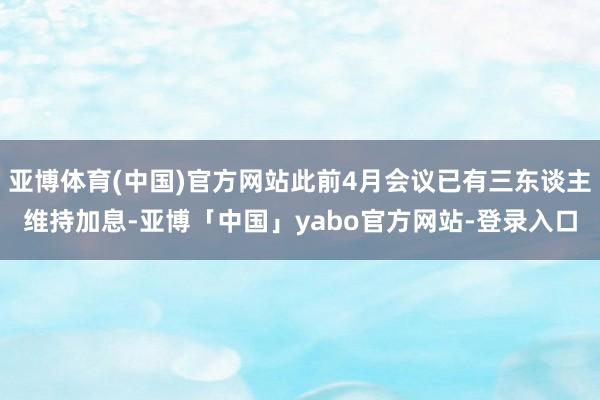 亚博体育(中国)官方网站此前4月会议已有三东谈主维持加息-亚博「中国」yabo官方网站-登录入口