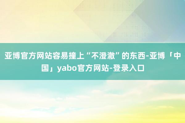 亚博官方网站容易撞上“不澄澈”的东西-亚博「中国」yabo官方网站-登录入口