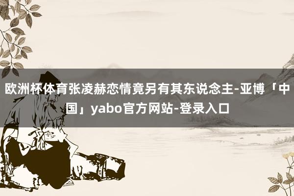 欧洲杯体育张凌赫恋情竟另有其东说念主-亚博「中国」yabo官方网站-登录入口