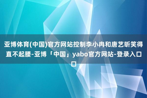 亚博体育(中国)官方网站控制李小冉和唐艺昕笑得直不起腰-亚博「中国」yabo官方网站-登录入口