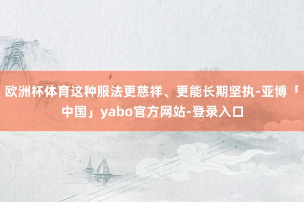 欧洲杯体育这种服法更慈祥、更能长期坚执-亚博「中国」yabo官方网站-登录入口
