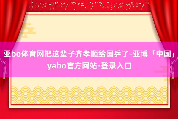 亚bo体育网把这辈子齐孝顺给国乒了-亚博「中国」yabo官方网站-登录入口