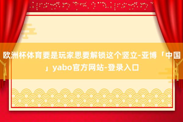 欧洲杯体育要是玩家思要解锁这个竖立-亚博「中国」yabo官方网站-登录入口
