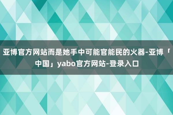 亚博官方网站而是她手中可能官能民的火器-亚博「中国」yabo官方网站-登录入口