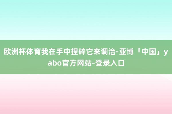 欧洲杯体育我在手中捏碎它来调治-亚博「中国」yabo官方网站-登录入口
