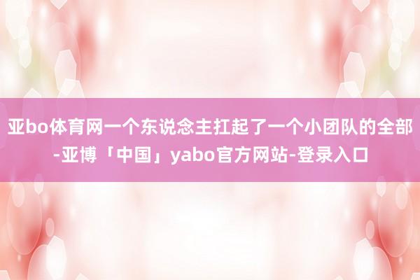 亚bo体育网一个东说念主扛起了一个小团队的全部-亚博「中国」yabo官方网站-登录入口