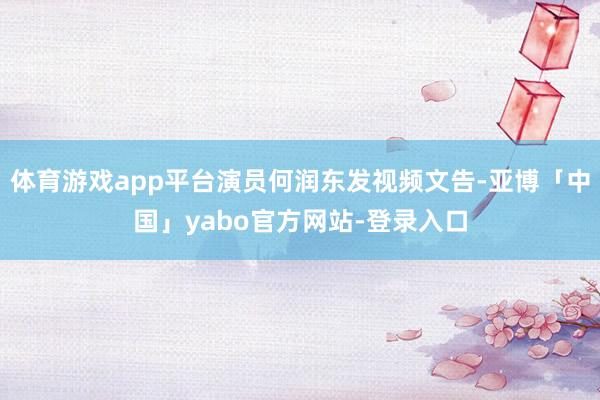 体育游戏app平台演员何润东发视频文告-亚博「中国」yabo官方网站-登录入口