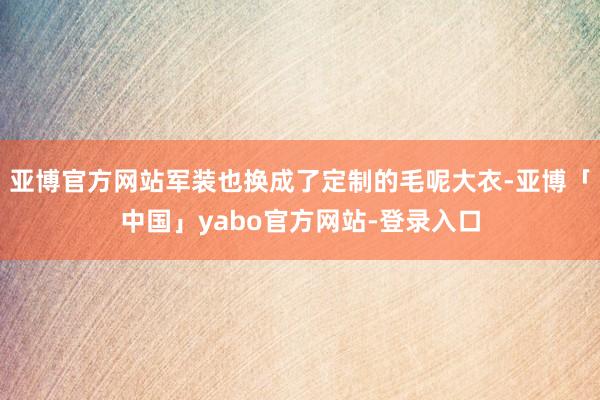 亚博官方网站军装也换成了定制的毛呢大衣-亚博「中国」yabo官方网站-登录入口