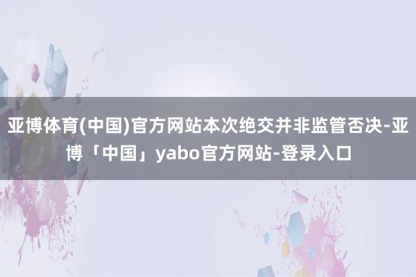 亚博体育(中国)官方网站本次绝交并非监管否决-亚博「中国」yabo官方网站-登录入口