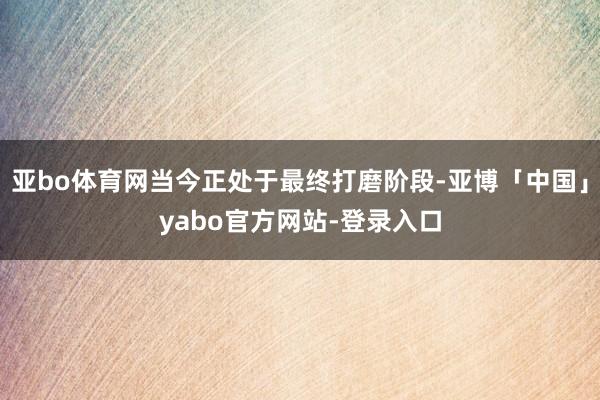 亚bo体育网当今正处于最终打磨阶段-亚博「中国」yabo官方网站-登录入口