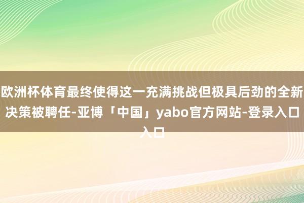 欧洲杯体育最终使得这一充满挑战但极具后劲的全新决策被聘任-亚博「中国」yabo官方网站-登录入口