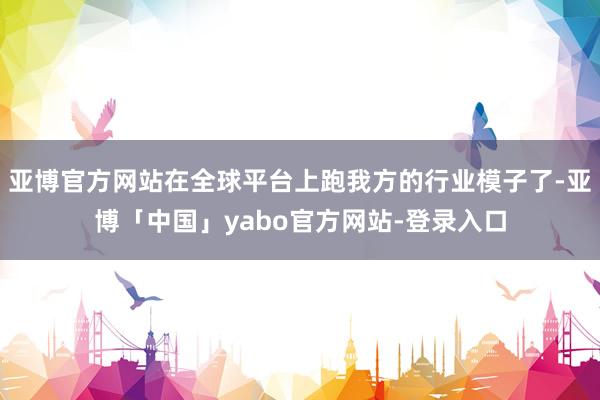 亚博官方网站在全球平台上跑我方的行业模子了-亚博「中国」yabo官方网站-登录入口
