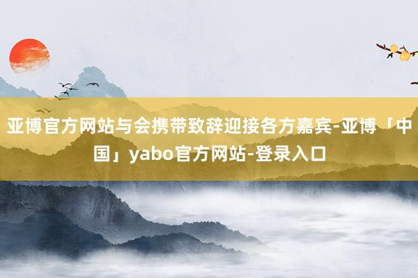 亚博官方网站与会携带致辞迎接各方嘉宾-亚博「中国」yabo官方网站-登录入口