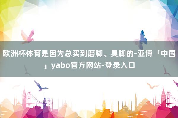 欧洲杯体育是因为总买到磨脚、臭脚的-亚博「中国」yabo官方网站-登录入口