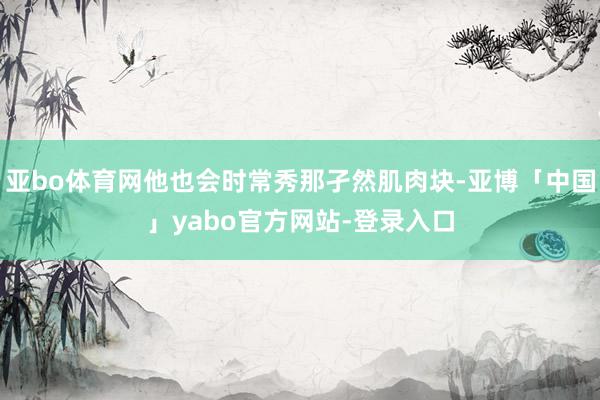 亚bo体育网他也会时常秀那孑然肌肉块-亚博「中国」yabo官方网站-登录入口