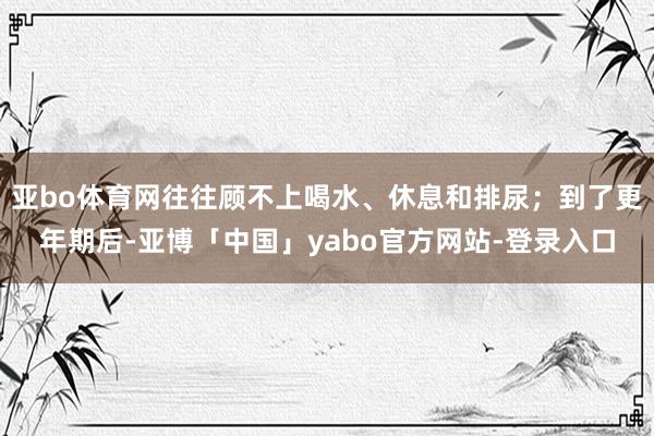 亚bo体育网往往顾不上喝水、休息和排尿；到了更年期后-亚博「中国」yabo官方网站-登录入口