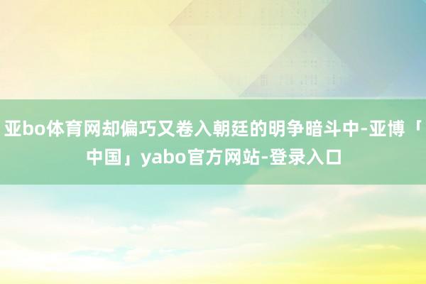 亚bo体育网却偏巧又卷入朝廷的明争暗斗中-亚博「中国」yabo官方网站-登录入口