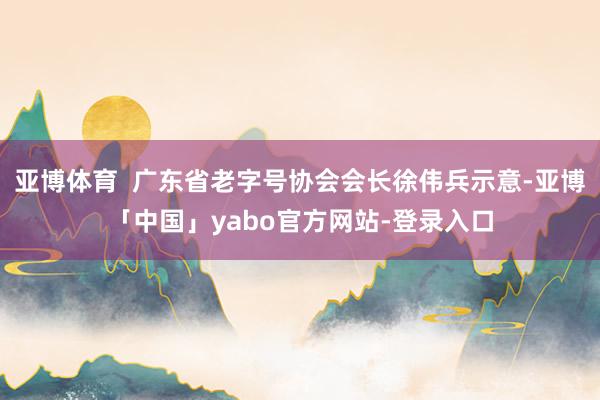 亚博体育  广东省老字号协会会长徐伟兵示意-亚博「中国」yabo官方网站-登录入口
