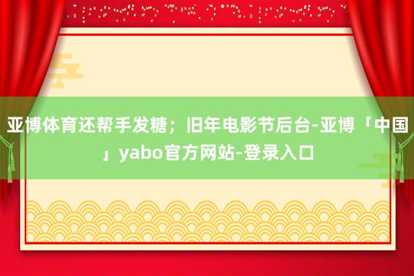 亚博体育还帮手发糖；旧年电影节后台-亚博「中国」yabo官方网站-登录入口