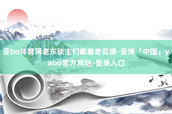 亚bo体育网老东谈主们戴着老花镜-亚博「中国」yabo官方网站-登录入口