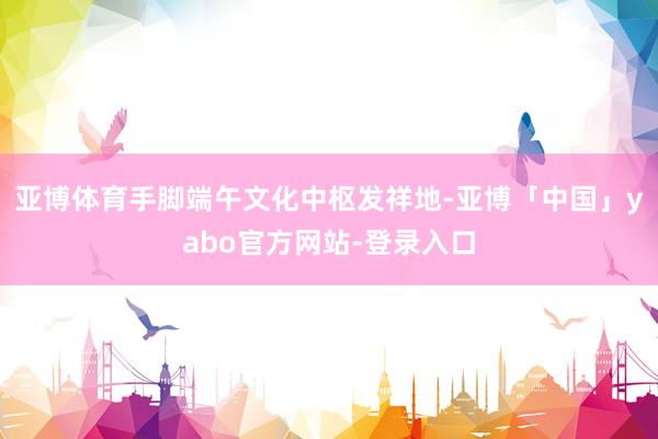亚博体育手脚端午文化中枢发祥地-亚博「中国」yabo官方网站-登录入口