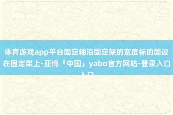 体育游戏app平台固定轴沿固定架的宽度标的固设在固定架上-亚博「中国」yabo官方网站-登录入口