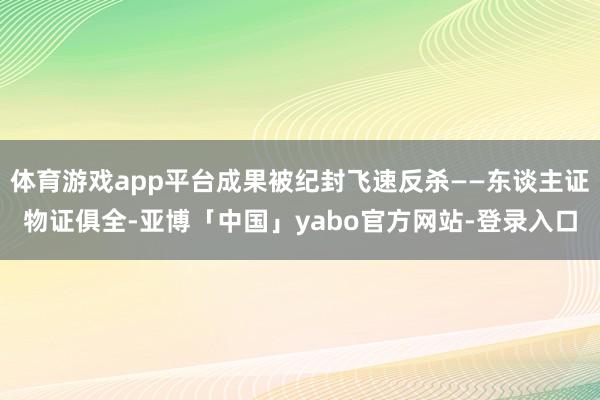 体育游戏app平台成果被纪封飞速反杀——东谈主证物证俱全-亚博「中国」yabo官方网站-登录入口