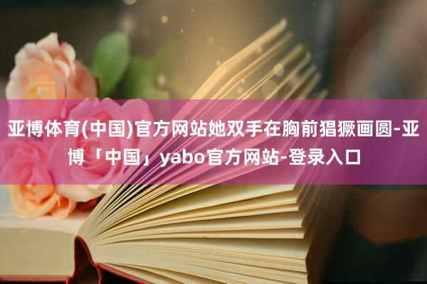 亚博体育(中国)官方网站她双手在胸前猖獗画圆-亚博「中国」yabo官方网站-登录入口