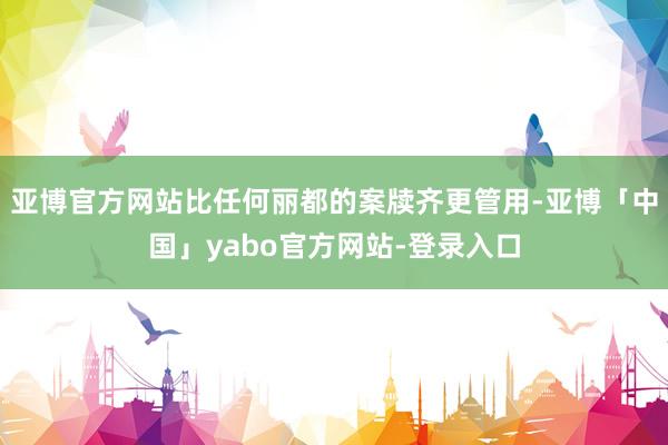 亚博官方网站比任何丽都的案牍齐更管用-亚博「中国」yabo官方网站-登录入口