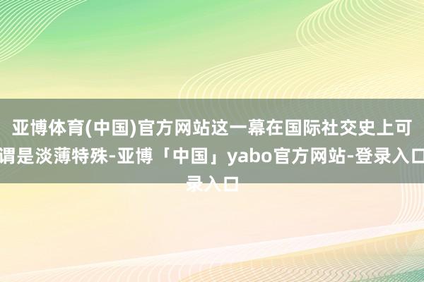 亚博体育(中国)官方网站这一幕在国际社交史上可谓是淡薄特殊-亚博「中国」yabo官方网站-登录入口