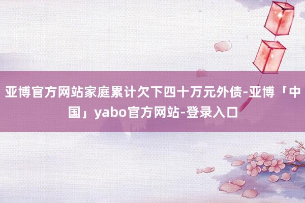 亚博官方网站家庭累计欠下四十万元外债-亚博「中国」yabo官方网站-登录入口