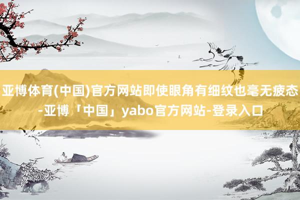亚博体育(中国)官方网站即使眼角有细纹也毫无疲态-亚博「中国」yabo官方网站-登录入口
