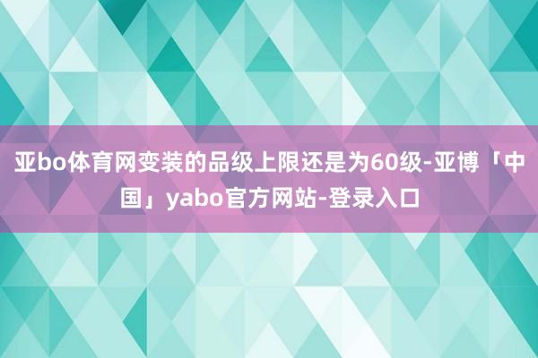 亚bo体育网变装的品级上限还是为60级-亚博「中国」yabo官方网站-登录入口