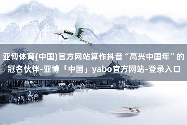 亚博体育(中国)官方网站算作抖音“高兴中国年”的冠名伙伴-亚博「中国」yabo官方网站-登录入口