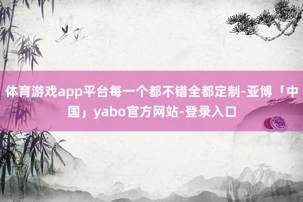 体育游戏app平台每一个都不错全都定制-亚博「中国」yabo官方网站-登录入口