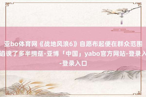 亚bo体育网《战地风浪6》自愿布起便在群众范围内谄谀了多半拥趸-亚博「中国」yabo官方网站-登录入口