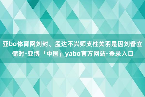亚bo体育网刘封、孟达不兴师支柱关羽是因刘备立储时-亚博「中国」yabo官方网站-登录入口