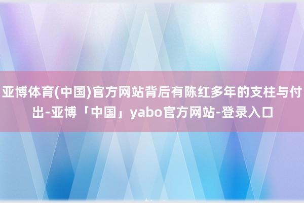 亚博体育(中国)官方网站背后有陈红多年的支柱与付出-亚博「中国」yabo官方网站-登录入口