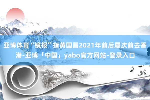 亚博体育“镜报”指黄国昌2021年前后屡次前去香港-亚博「中国」yabo官方网站-登录入口