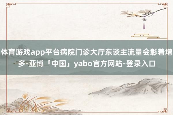 体育游戏app平台病院门诊大厅东谈主流量会彰着增多-亚博「中国」yabo官方网站-登录入口