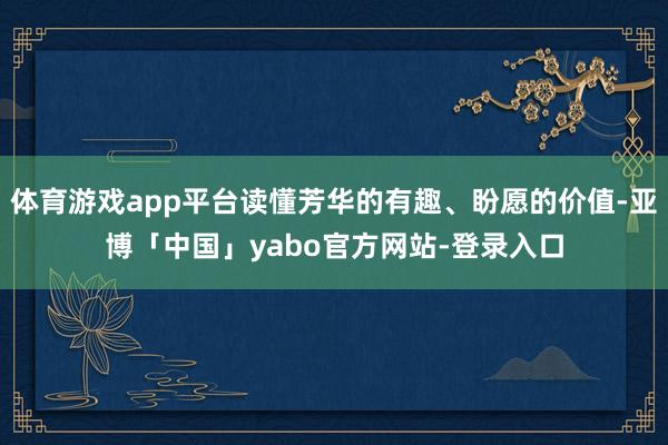 体育游戏app平台读懂芳华的有趣、盼愿的价值-亚博「中国」yabo官方网站-登录入口
